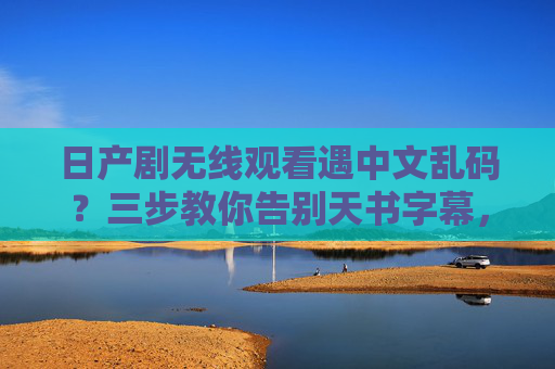 日产剧无线观看遇中文乱码？三步教你告别天书字幕，日产剧无线观看遇中文乱码？三步教你告别天书字幕