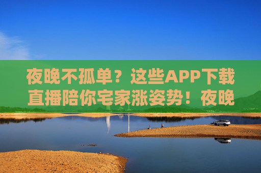 夜晚不孤单？这些APP下载直播陪你宅家涨姿势！夜晚不孤单？直播APP陪你宅家涨姿势！