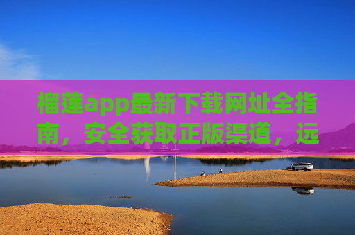 榴莲app最新下载网址全指南，安全获取正版渠道，远离山寨风险，榴莲app最新下载网址全指南，安全获取正版，远离山寨风险