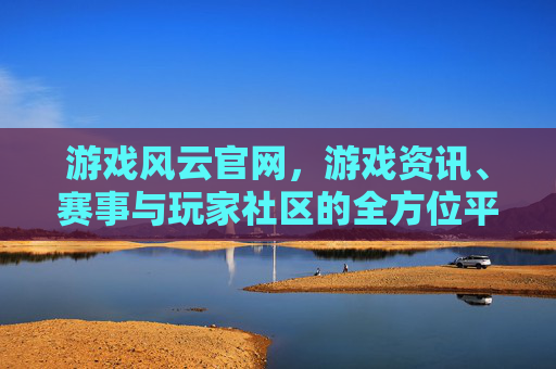 游戏风云官网，游戏资讯、赛事与玩家社区的全方位平台，游戏风云官网，游戏资讯、赛事与玩家社区的全方位平台