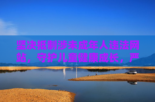 坚决抵制涉未成年人违法网站，守护儿童健康成长，严打涉未成年人违法网站 守护儿童健康成长