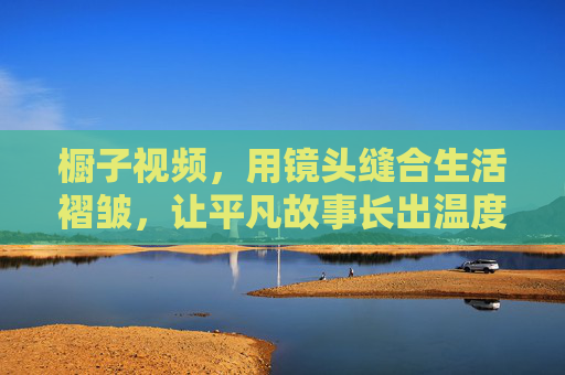 橱子视频，用镜头缝合生活褶皱，让平凡故事长出温度，镜头缝合生活褶皱，平凡故事长出温度