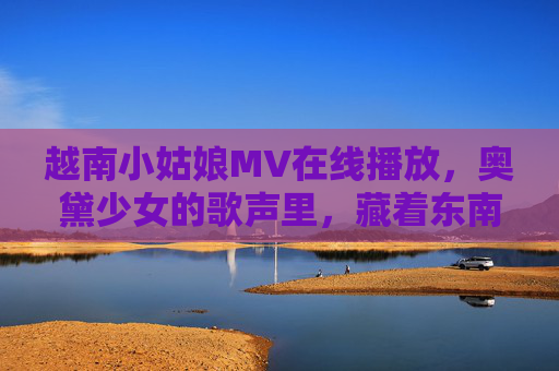 越南小姑娘MV在线播放，奥黛少女的歌声里，藏着东南亚的阳光与海浪，奥黛少女歌声里的东南亚阳光海浪