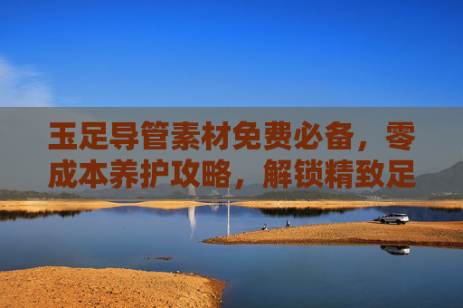 玉足导管素材免费必备，零成本养护攻略，解锁精致足部护理秘籍，免费玉足导管素材，零成本养护精致足部秘籍