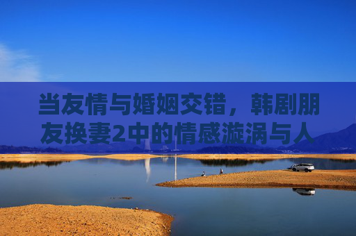 当友情与婚姻交错，韩剧朋友换妻2中的情感漩涡与人性博弈