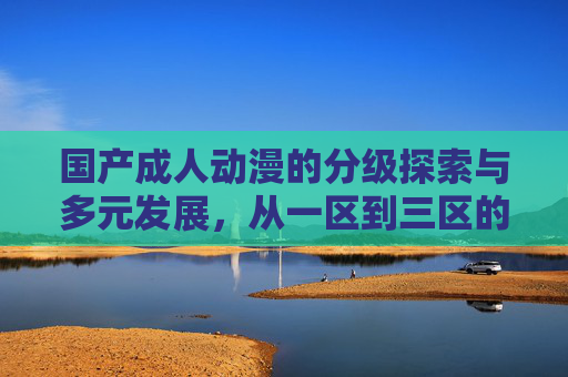 国产成人动漫的分级探索与多元发展，从一区到三区的创作边界与文化价值，国产成人动漫的分级探索、创作边界与文化价值多元发展