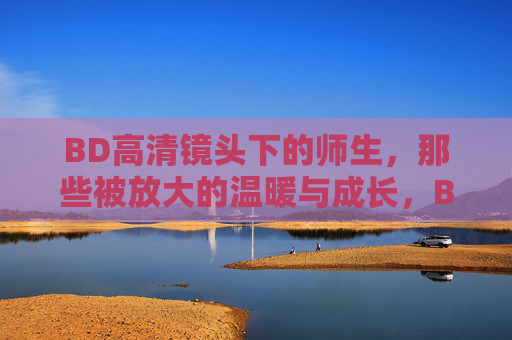 BD高清镜头下的师生，那些被放大的温暖与成长，BD高清镜头下的师生，温暖与成长的放大时刻