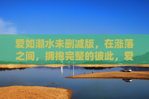 爱如潮水未删减版，在涨落之间，拥抱完整的彼此，爱如潮水，涨落之间，拥抱完整的彼此