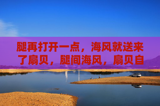 腿再打开一点，海风就送来了扇贝，腿间海风，扇贝自来