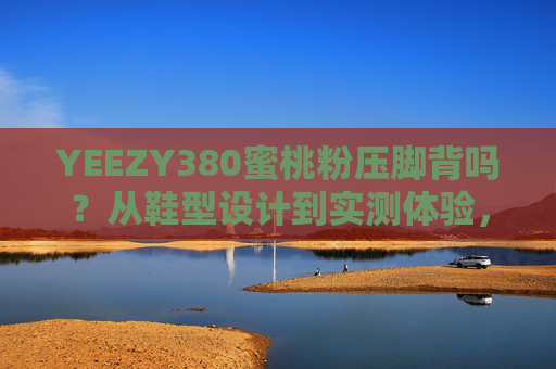 YEEZY380蜜桃粉压脚背吗？从鞋型设计到实测体验，一篇说清穿着痛点，YEEZY380蜜桃粉压脚背？实测鞋型设计与穿着痛点解析
