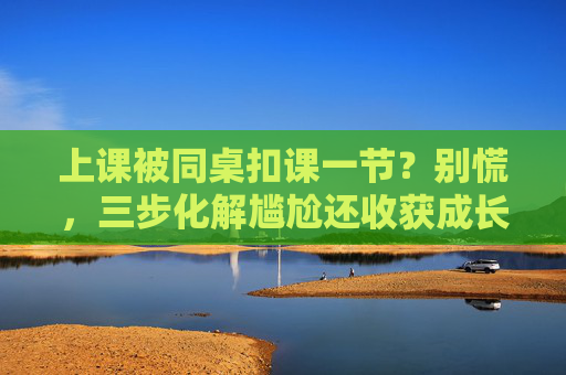 上课被同桌扣课一节？别慌，三步化解尴尬还收获成长，上课被同桌扣课？三步化解尴尬还收获成长