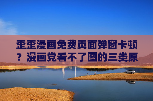 歪歪漫画免费页面弹窗卡顿？漫画党看不了图的三类原因与解决指南，歪歪漫画免费页面弹窗卡顿？漫画党看不了图原因与解决指南