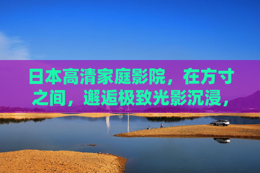 日本高清家庭影院，在方寸之间，邂逅极致光影沉浸，日本高清家庭影院，方寸之间的极致光影沉浸