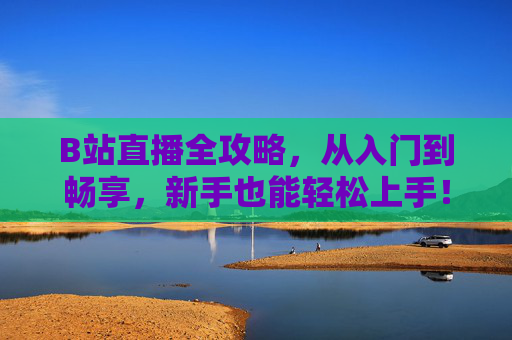 B站直播全攻略，从入门到畅享，新手也能轻松上手！