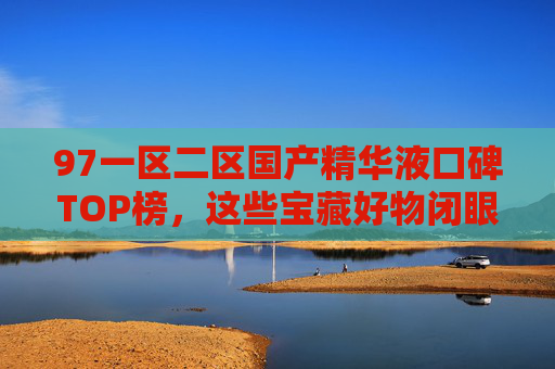 97一区二区国产精华液口碑TOP榜，这些宝藏好物闭眼入不踩雷！97一区二区国产精华液口碑TOP榜，宝藏好物闭眼入不踩雷