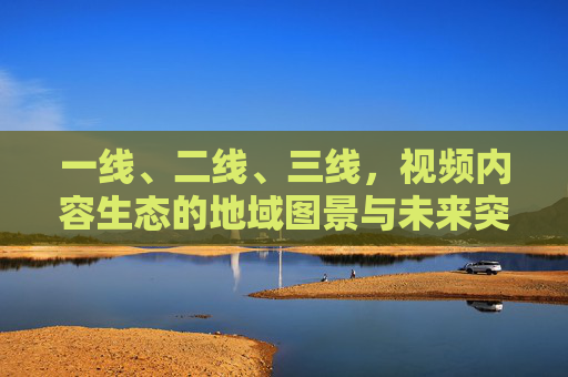一线、二线、三线，视频内容生态的地域图景与未来突围，一线、二线、三线城市视频内容生态，图景与突围