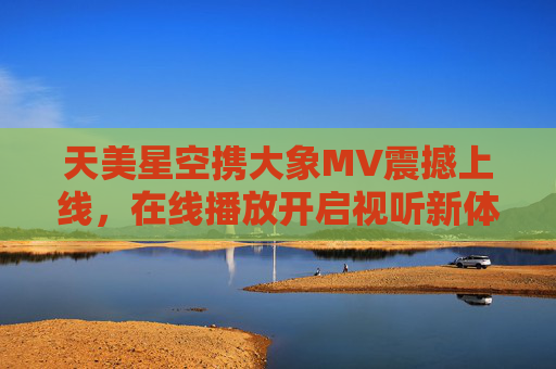 天美星空携大象MV震撼上线，在线播放开启视听新体验，天美星空大象MV震撼上线 开启视听新体验