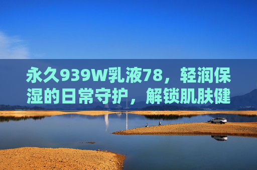 永久939W乳液78，轻润保湿的日常守护，解锁肌肤健康密码，永久939W乳液78，轻润保湿日常守护，解锁肌肤健康密码