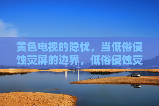 黄色电视的隐忧，当低俗侵蚀荧屏的边界，低俗侵蚀荧屏边界，黄色电视的隐忧