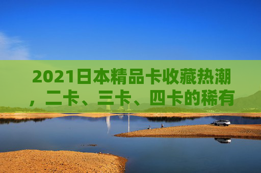2021日本精品卡收藏热潮，二卡、三卡、四卡的稀有密码与流行文化印记，2021日本精品卡收藏热潮，二卡、三卡、四卡的稀有密码与流行文化印记