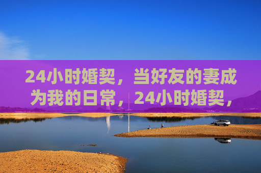 24小时婚契，当好友的妻成为我的日常，24小时婚契，好友妻成我的日常