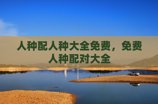 人种配人种大全免费,免费人种配对大全 人种配人种大全免费,免费人种配对大全
