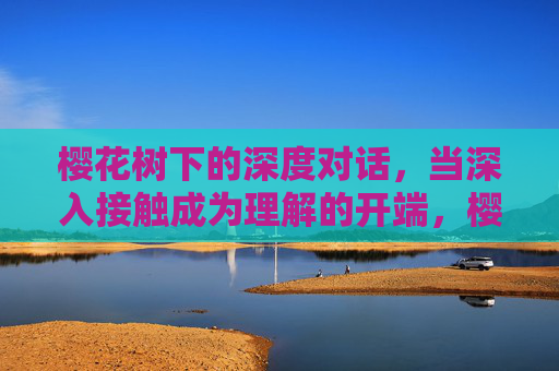 樱花树下的深度对话,当深入接触成为理解的开端,樱花树下,对话与理解的开端 樱花树下的深度对话,当深入接触成为理解的开端,樱花树下,对话与理解的开端
