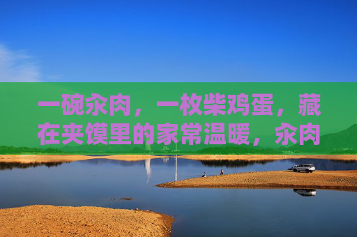 一碗汆肉，一枚柴鸡蛋，藏在夹馍里的家常温暖，汆肉柴鸡蛋，夹馍里的家常温暖