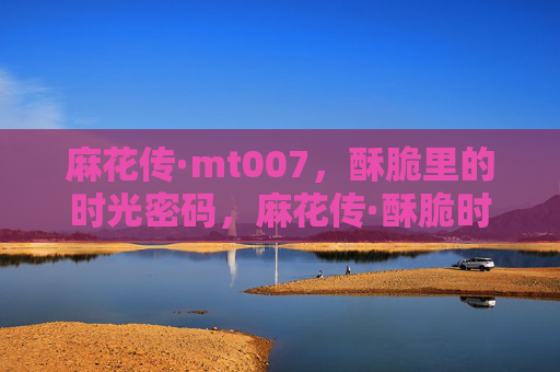麻花传·mt007,酥脆里的时光密码,麻花传·酥脆时光密码 麻花传·mt007,酥脆里的时光密码,麻花传·酥脆时光密码