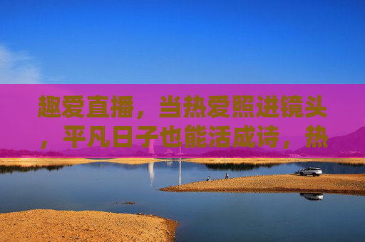 趣爱直播,当热爱照进镜头,平凡日子也能活成诗,热爱入镜,平凡生诗 趣爱直播,当热爱照进镜头,平凡日子也能活成诗,热爱入镜,平凡生诗