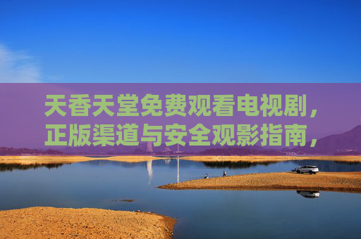 天香天堂免费观看电视剧,正版渠道与安全观影指南,天香天堂免费观看电视剧,正版渠道与安全观影指南 天香天堂免费观看电视剧,正版渠道与安全观影指南,天香天堂免费观看电视剧,正版渠道与安全观影指南