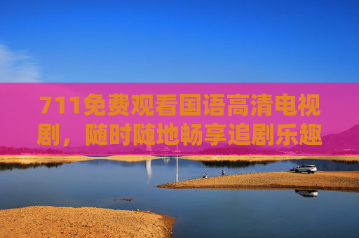 711免费观看国语高清电视剧，随时随地畅享追剧乐趣，711免费观看国语高清剧 随时随地畅享追剧乐趣