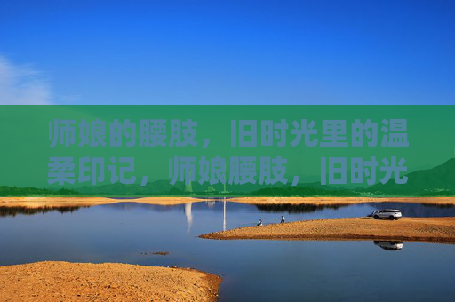 师娘的腰肢,旧时光里的温柔印记,师娘腰肢,旧时光的温柔印记 师娘的腰肢,旧时光里的温柔印记,师娘腰肢,旧时光的温柔印记