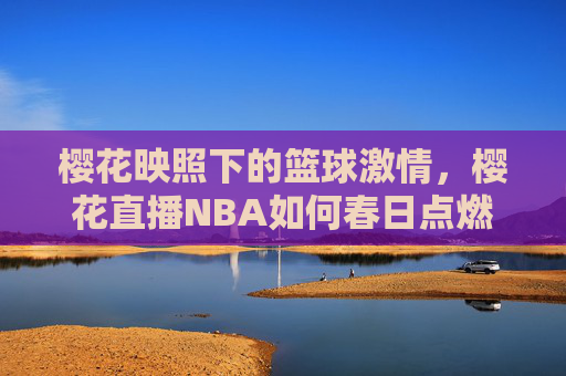 樱花映照下的篮球激情，樱花直播NBA如何春日点燃球迷热情，樱花映照NBA直播，春日燃起篮球激情