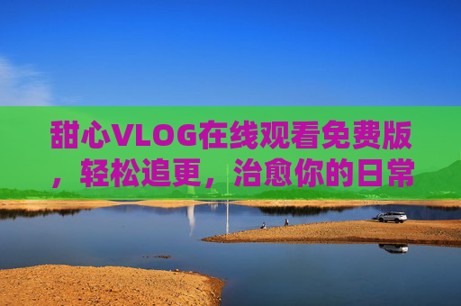甜心VLOG在线观看免费版,轻松追更,治愈你的日常小确幸,甜心VLOG免费版,轻松追更治愈日常小确幸 甜心VLOG在线观看免费版,轻松追更,治愈你的日常小确幸,甜心VLOG免费版,轻松追更治愈日常小确幸