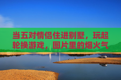 当五对情侣住进别墅,玩起轮换游戏,图片里的烟火气,藏着爱情最真实的模样,五对情侣的轮换游戏,烟火气里的爱情本真 当五对情侣住进别墅,玩起轮换游戏,图片里的烟火气,藏着爱情最真实的模样,五对情侣的轮换游戏,烟火气里的爱情本真