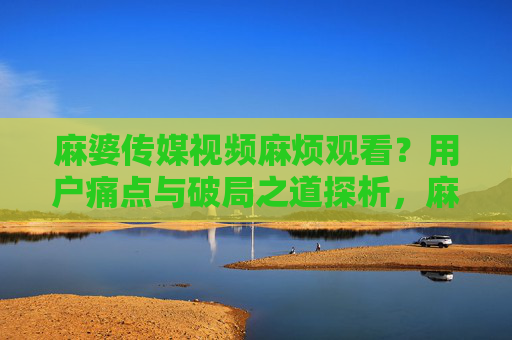 麻婆传媒视频麻烦观看?用户痛点与破局之道探析,麻婆传媒视频观看难题,用户痛点与破局之道探析 麻婆传媒视频麻烦观看?用户痛点与破局之道探析,麻婆传媒视频观看难题,用户痛点与破局之道探析