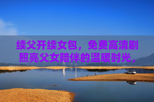 续父开续女包,免费高清剧照亮父女陪伴的温暖时光,免费高清剧照亮父女陪伴的温暖时光 续父开续女包,免费高清剧照亮父女陪伴的温暖时光,免费高清剧照亮父女陪伴的温暖时光