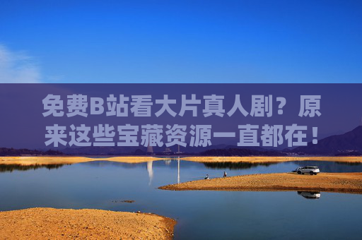 免费B站看大片真人剧？原来这些宝藏资源一直都在！