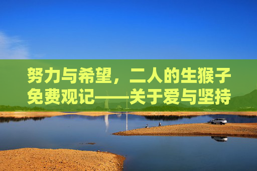 努力与希望,二人的生猴子免费观记——关于爱与坚持的平凡故事,二人努力与希望,平凡故事里的爱与坚持 努力与希望,二人的生猴子免费观记——关于爱与坚持的平凡故事,二人努力与希望,平凡故事里的爱与坚持