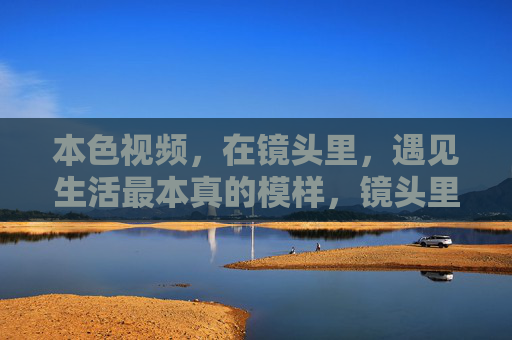 本色视频,在镜头里,遇见生活最本真的模样,镜头里的生活本色 本色视频,在镜头里,遇见生活最本真的模样,镜头里的生活本色