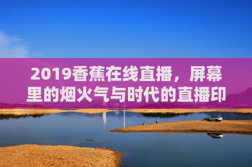 2019香蕉在线直播,屏幕里的烟火气与时代的直播印记,2019香蕉在线直播,烟火气里的时代印记 2019香蕉在线直播,屏幕里的烟火气与时代的直播印记,2019香蕉在线直播,烟火气里的时代印记