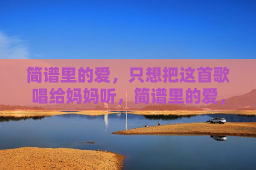 简谱里的爱,只想把这首歌唱给妈妈听,简谱里的爱,唱给妈妈 简谱里的爱,只想把这首歌唱给妈妈听,简谱里的爱,唱给妈妈