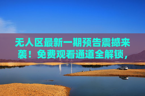 无人区最新一期预告震撼来袭!免费观看通道全解锁,这场冒险不容错过!无人区最新预告震撼来袭!免费观看通道全解锁,冒险不容错过 无人区最新一期预告震撼来袭!免费观看通道全解锁,这场冒险不容错过!无人区最新预告震撼来袭!免费观看通道全解锁,冒险不容错过
