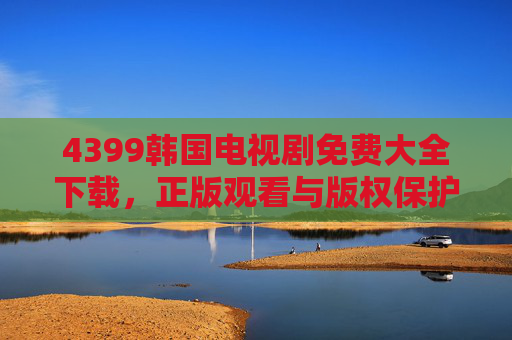 4399韩国电视剧免费大全下载,正版观看与版权保护指南,4399韩国电视剧,正版观看、免费下载与版权保护指南 4399韩国电视剧免费大全下载,正版观看与版权保护指南,4399韩国电视剧,正版观看、免费下载与版权保护指南