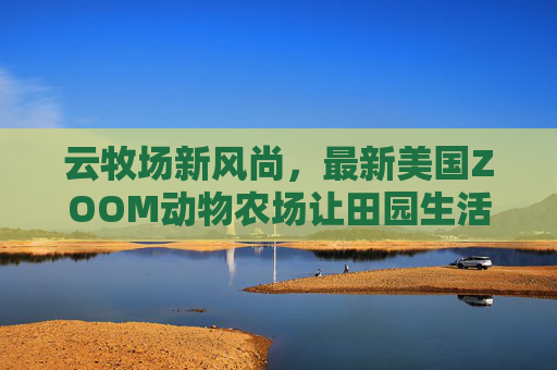 云牧场新风尚,最新美国ZOOM动物农场让田园生活触手可及,美国ZOOM动物农场,云牧场新风尚,田园生活触手可及 云牧场新风尚,最新美国ZOOM动物农场让田园生活触手可及,美国ZOOM动物农场,云牧场新风尚,田园生活触手可及