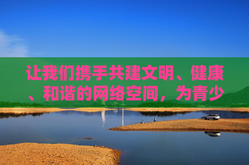 让我们携手共建文明、健康、和谐的网络空间,为青少年成长营造良好氛围,为社会进步贡献力量。如果你有其他关于网络安全、信息素养或积极健康生活的话题,我将很乐意提供帮助,共筑文明网络空间 护航青少年成长 让我们携手共建文明、健康、和谐的网络空间,为青少年成长营造良好氛围,为社会进步贡献力量。如果你有其他关于网络安全、信息素养或积极健康生活的话题,我将很乐意提供帮助,共筑文明网络空间 护航青少年成长