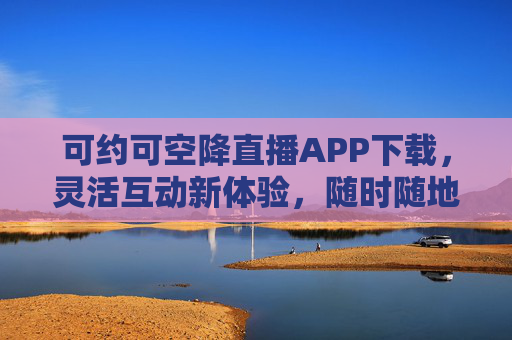 可约可空降直播APP下载,灵活互动新体验,随时随地开播看播,可约可空降直播APP,灵活互动新体验,随时随地开播看播 可约可空降直播APP下载,灵活互动新体验,随时随地开播看播,可约可空降直播APP,灵活互动新体验,随时随地开播看播