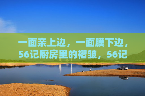 一面亲上边,一面膜下边,56记厨房里的褶皱,56记厨房褶皱 一面亲上边,一面膜下边,56记厨房里的褶皱,56记厨房褶皱