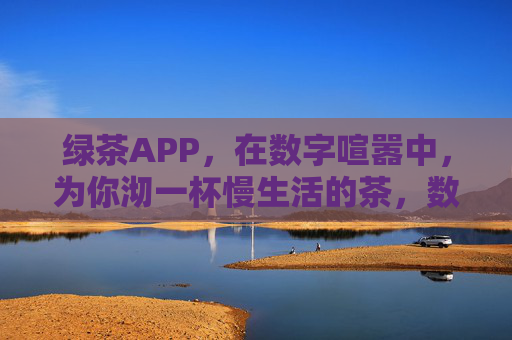 绿茶APP，在数字喧嚣中，为你沏一杯慢生活的茶，数字喧嚣中，绿茶APP为你沏一杯慢生活茶